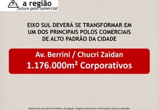 a região 
futuro polo comercial 
EIXO SUL DEVERÁ SE TRANSFORMAR EM 
UM DOS PRINCIPAIS POLOS COMERCIAIS 
DE ALTO PADRÃO DA CIDADE 
Av. Berrini / Chucri Zaidan 
1.176.000m² Corporativos 
Material de uso interno; Proibida a divulgação. Imagens preliminares. Informações sujeitas à alteração. 
 