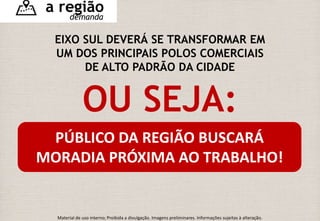 a região 
demanda 
EIXO SUL DEVERÁ SE TRANSFORMAR EM 
UM DOS PRINCIPAIS POLOS COMERCIAIS 
DE ALTO PADRÃO DA CIDADE 
OU SEJA: 
PÚBLICO DA REGIÃO BUSCARÁ 
MORADIA PRÓXIMA AO TRABALHO! 
Material de uso interno; Proibida a divulgação. Imagens preliminares. Informações sujeitas à alteração. 
 