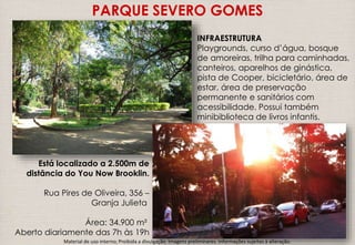 PARQUE SEVERO GOMES 
Está localizado a 2.500m de 
distância do You Now Brooklin. 
Rua Pires de Oliveira, 356 – 
Granja Julieta 
Área: 34.900 m² 
Aberto diariamente das 7h às 19h 
INFRAESTRUTURA 
Playgrounds, curso d’água, bosque 
de amoreiras, trilha para caminhadas, 
canteiros, aparelhos de ginástica, 
pista de Cooper, bicicletário, área de 
estar, área de preservação 
permanente e sanitários com 
acessibilidade. Possui também 
minibiblioteca de livros infantis. 
Material de uso interno; Proibida a divulgação. Imagens preliminares. Informações sujeitas à alteração. 
 