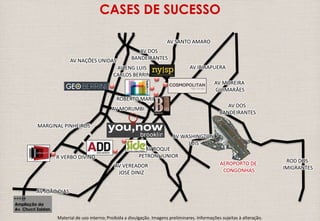 MARGINAL PINHEIROS 
R VERBO DIVINO 
AV JOÃO DIAS 
CASES DE SUCESSO 
AV NAÇÕES UNIDAS 
AV DOS 
BANDEIRANTES 
AV ENG LUIS 
CARLOS BERRINI 
AV JORN 
ROBERTO MARINHO 
AV MORUMBI 
AV VEREADOR 
JOSÉ DINIZ 
AV SANTO AMARO 
AV IBIRAPUERA 
AV MOREIRA 
GUIMARÃES 
ROD DOS 
IMIGRANTES 
AV ROQUE 
PETRONI JUNIOR 
Ampliação da 
Av. Chucri Zaidan. 
AV WASHINGTON 
LUIS 
AV DOS 
BANDEIRANTES 
AEROPORTO DE 
CONGONHAS 
Material de uso interno; Proibida a divulgação. Imagens preliminares. Informações sujeitas à alteração. 
 