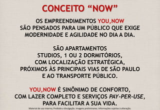 CONCEITO “NOW” 
OS EMPREENDIMENTOS YOU,NOW 
SÃO PENSADOS PARA UM PÚBLICO QUE EXIGE 
MODERNIDADE E AGILIDADE NO DIA A DIA. 
SÃO APARTAMENTOS 
STUDIOS, 1 OU 2 DORMITÓRIOS, 
COM LOCALIZAÇÃO ESTRATÉGICA, 
PRÓXIMOS ÀS PRINCIPAIS VIAS DE SÃO PAULO 
E AO TRANSPORTE PÚBLICO. 
YOU,NOW É SINÔNIMO DE CONFORTO, 
COM LAZER COMPLETO E SERVIÇOS PAY-PER-USE, 
PARA FACILITAR A SUA VIDA. 
Material de uso interno; Proibida a divulgação. Imagens preliminares. Informações sujeitas à alteração. 
 