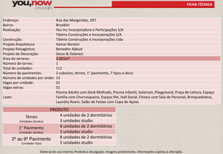 FICHA TÉCNICA 
Endereço: Rua das Margaridas, 297 
Bairro: Brooklin 
Realização: You Inc Incorporadora e Participações S/A 
Tibério Construções e Incorporações S/A 
Construção: Tibério Construções e Incorporações Ltda 
Projeto Arquitetura: Itamar Berezin 
Projeto Paisagístico: Benedito Abbud 
Projeto de Decoração: Sesso & Dalanezi 
Área do terreno: 2.055m² 
Número de torres: 1 
Total de unidades: 111 
Número de pavimentos: 2 subsolos, térreo, 1° pavimento, 7 tipos e ático 
Número de unidades por andar: 13 
Vagas por unidade: 01 
Vagas extras: 01 
Lazer: 
Piscina Adulto com Deck Molhado, Piscina Infantil, Solarium, Playground, Praça de Leitura, Espaço 
Família com Churrasqueira, Espaço Pet, Hall Social, Fitness com Sala de Personal, Brinquedoteca, 
Laundry Room, Salão de Festas com Copa de Apoio. 
PRODUTO 
Térreo 
(Unidades Garden) 
4 unidades de 2 dormitórios 
3 unidades studio 
1° Pavimento 
(Unidades Garden) 
8 unidades de 2 dormitórios 
5 unidades studio 
2º ao 8º Pavimento 
(Unidades Tipo) 
8 unidades de 2 dormitórios 
5 unidades studio 
Material de uso interno; Proibida a divulgação. Imagens preliminares. Informações sujeitas à alteração. 
 