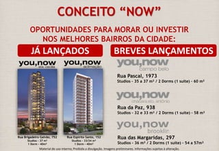 CONCEITO “NOW” 
OPORTUNIDADES PARA MORAR OU INVESTIR 
NOS MELHORES BAIRROS DA CIDADE: 
JÁ LANÇADOS BREVES LANÇAMENTOS 
Rua Pascal, 1973 
Studios – 35 a 37 m² / 2 Dorms (1 suíte) – 60 m² 
Rua Espírito Santo, 152 
Studios – 33/34 m² 
1 Dorm - 40m² 
Rua da Paz, 938 
Studios – 32 e 33 m² / 2 Dorms (1 suíte) – 58 m² 
Rua das Margaridas, 297 
Studios – 36 m² / 2 Dorms (1 suíte) - 54 a 57m² 
Rua Brigadeiro Galvão, 752 
Studios – 37 m² 
1 Dorm - 40m² 
Material de uso interno; Proibida a divulgação. Imagens preliminares. Informações sujeitas à alteração. 
 