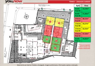TÉRREO – UNIDADES GARDEN 
5 
6 
7 
8 
9 
10 
11 
Apto Área 
Studio 
Final 05 
52,19m²* 
Studio 
Final 06 
51,56m²* 
2 Dorms 
Final 07 
80,15m² 
2 Dorms 
Final 08 
64,27m² 
2 Dorms 
Final 09 
62,55m² 
2 Dorms 
Final 10 
67,10m² 
Studio 
Final 11 
44,65m²* 
* Área de depósito 
(1,24m²) inclusa nas 
unidades destacadas 
Material de uso interno; Proibida a divulgação. Imagens preliminares. Informações sujeitas à alteração. 
 