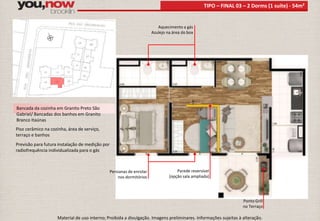 Bancada da cozinha em Granito Preto São 
Gabriel/ Bancadas dos banhos em Granito 
Branco Itaúnas 
Piso cerâmico na cozinha, área de serviço, 
terraço e banhos 
Previsão para futura instalação de medição por 
radiofrequência individualizada para o gás 
Aquecimento a gás 
Azulejo na área do box 
TIPO – FINAL 03 – 2 Dorms (1 suíte) - 54m² 
Ponto Grill 
no Terraço 
Persianas de enrolar 
nos dormitórios 
Parede reversível 
(opção sala ampliada) 
Material de uso interno; Proibida a divulgação. Imagens preliminares. Informações sujeitas à alteração. 
 