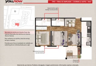 Bancada da cozinha em Granito Preto São 
Gabriel/ Bancadas dos banhos em Granito 
Branco Itaúnas 
Piso cerâmico na cozinha, área de serviço, 
terraço e banhos 
Previsão para futura instalação de medição por 
radiofrequência individualizada para o gás 
TIPO – FINAL 03 AMPLIADA - 2 DORMS (1 SUÍTE) - 54m² 
Aquecimento a gás 
Azulejo na área do box 
Ponto Grill 
no Terraço 
Persianas de enrolar 
nos dormitórios 
Material de uso interno; Proibida a divulgação. Imagens preliminares. Informações sujeitas à alteração. 
 