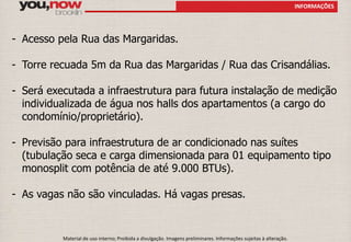 - Acesso pela Rua das Margaridas. 
- Torre recuada 5m da Rua das Margaridas / Rua das Crisandálias. 
- Será executada a infraestrutura para futura instalação de medição 
individualizada de água nos halls dos apartamentos (a cargo do 
condomínio/proprietário). 
- Previsão para infraestrutura de ar condicionado nas suítes 
(tubulação seca e carga dimensionada para 01 equipamento tipo 
monosplit com potência de até 9.000 BTUs). 
- As vagas não são vinculadas. Há vagas presas. 
Material de uso interno; Proibida a divulgação. Imagens preliminares. Informações sujeitas à alteração. 
INFORMAÇÕES 
 