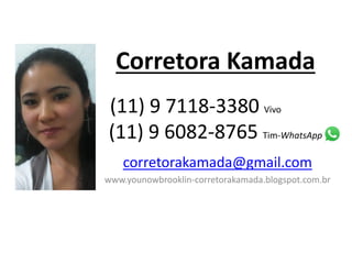 Corretora Kamada 
. 
(11) 9 7118-3380 Vivo . 
(11) 9 6082-8765 Tim-WhatsApp 
corretorakamada@gmail.com 
www.younowbrooklin-corretorakamada.blogspot.com.br 
