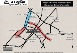 MARGINAL PINHEIROS 
R VERBO DIVINO 
AV JOÃO DIAS 
AV NAÇÕES UNIDAS 
AV DOS 
BANDEIRANTES 
AV ENG LUIS 
CARLOS BERRINI 
AV JORN 
ROBERTO MARINHO 
AV MORUMBI 
AV VEREADOR 
JOSÉ DINIZ 
AV SANTO AMARO 
AV IBIRAPUERA 
AV MOREIRA 
GUIMARÃES 
AV WASHINGTON LUIS 
ROD DOS 
IMIGRANTES 
AV DOS 
BANDEIRANTES 
AV ROQUE 
PETRONI JUNIOR 
Ampliação da 
Av. Chucri Zaidan. 
Roberto Marinho e Nova Berrini: 
Novo eixo de transformação 
a região 
operação urbana 
Material de uso interno; Proibida a divulgação. Imagens preliminares. Informações sujeitas à alteração. 
 
