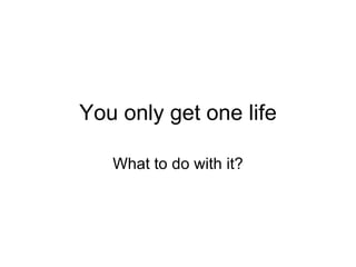 You only get one life What to do with it? 