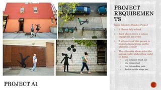 Katie Sokoler’s Shadow Project
1. 5 Photos fully edited
2. Each photo shows a person
engaged in an action
3. A silhouette of that person is
projected somewhere on the
photo (ie. a wall)
4. The silhouette shows what the
person really wishes they could
be doing
• Use the paint brush tool
• Use the pen tool
• Use the masking tools
• And/or use the shape tool
 