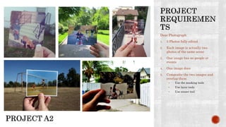 Dear Photograph
1. 5 Photos fully edited
2. Each image is actually two
photos of the same scene
3. One image has no people or
events
4. One image does
5. Composite the two images and
overlap them
• Use the masking tools
• Use layer tools
• Use eraser tool
 