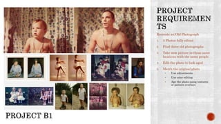 Recreate an Old Photograph
1. 3 Photos fully edited
2. Find three old photographs
3. Take new picture in those same
locations with the same people
4. Edit the photo to look aged
5. Match the original photo
• Use adjustments
• Use color editing
• Age the photo using textures
or pattern overlays
 