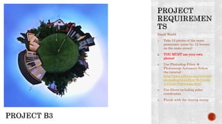 Small World
1. Take 12 photos of the same
panoramic scene (ie. 12 houses
on the same street)
2. YOU MUST use your own
photos!
3. Use Photoshop Filter 
Photomerge Automate (follow
the tutorial:
http://www.pxleyes.com/tutorial/
photoshop/1544/How-To-Create-
A-Circle-Polyorama.html
4. Use filters including polar
coordinates
5. Finish with the cloning stamp
 