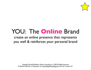 YOU: The Online Brand
create an online presence that represents
you well & reinforces your personal brand




        Copyright Michelle Villalobos, Mivista Consulting, Inc. 2009. All Rights Reserved.
  To Reprint, Distribute or Repurpose, visit www.MivistaConsulting.com and click “Contact Us”.
                                                                                                 1
 