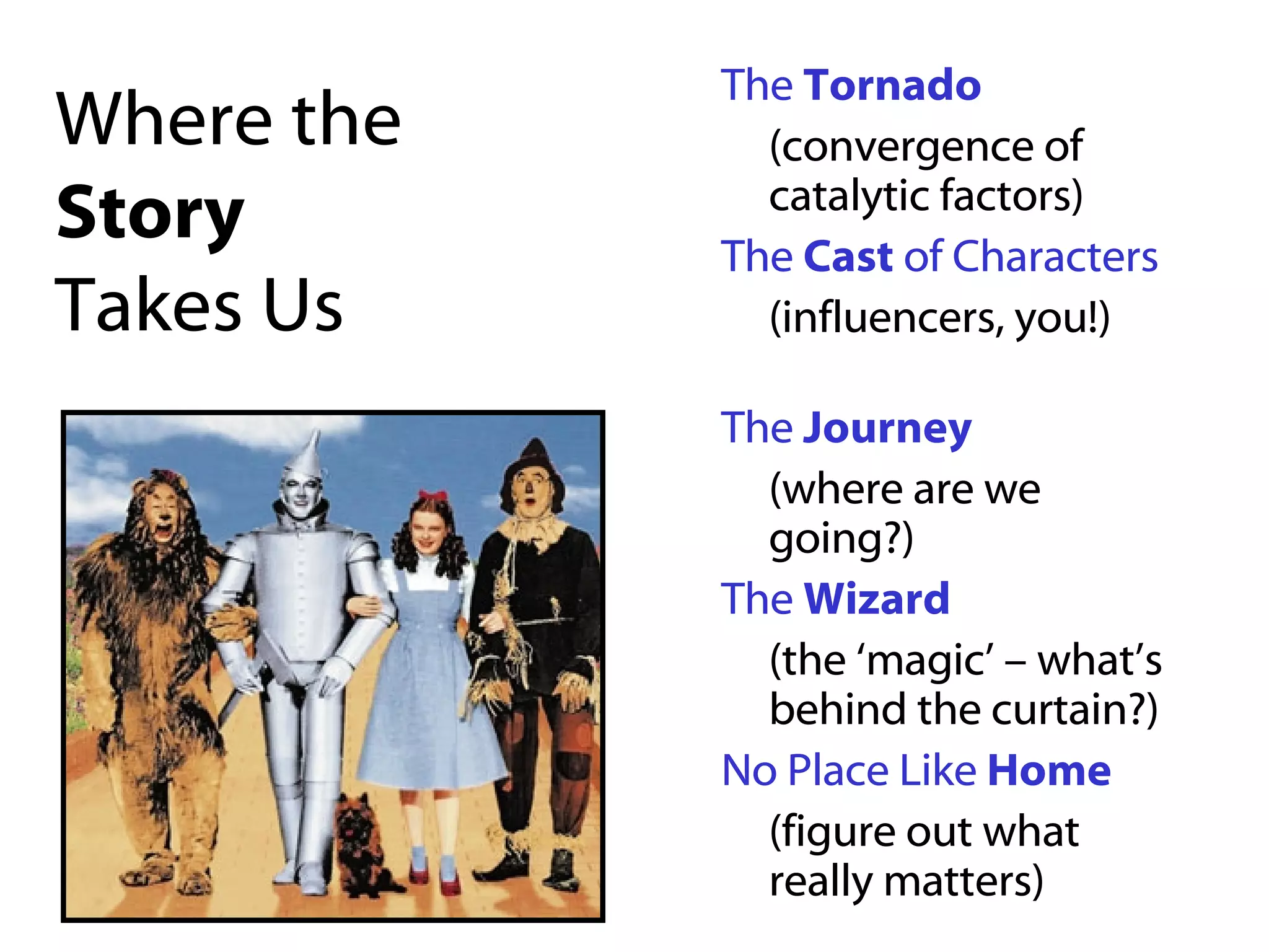 Where the  Story Takes Us The  Tornado (convergence of catalytic factors) The  Cast  of Characters   (influencers, you!)  The  Journey (where are we going?) The  Wizard (the ‘magic’ – what’s behind the curtain?) No Place Like  Home (figure out what really matters) 
