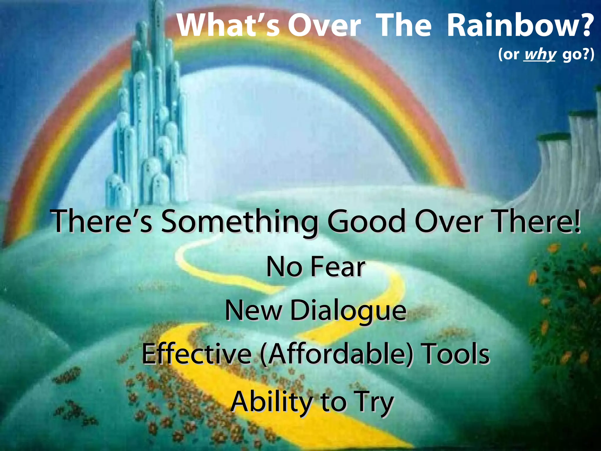 What’s Over  The  Rainbow? (or  why   go?) There’s Something Good Over There! No Fear New Dialogue Effective (Affordable) Tools Ability to Try   