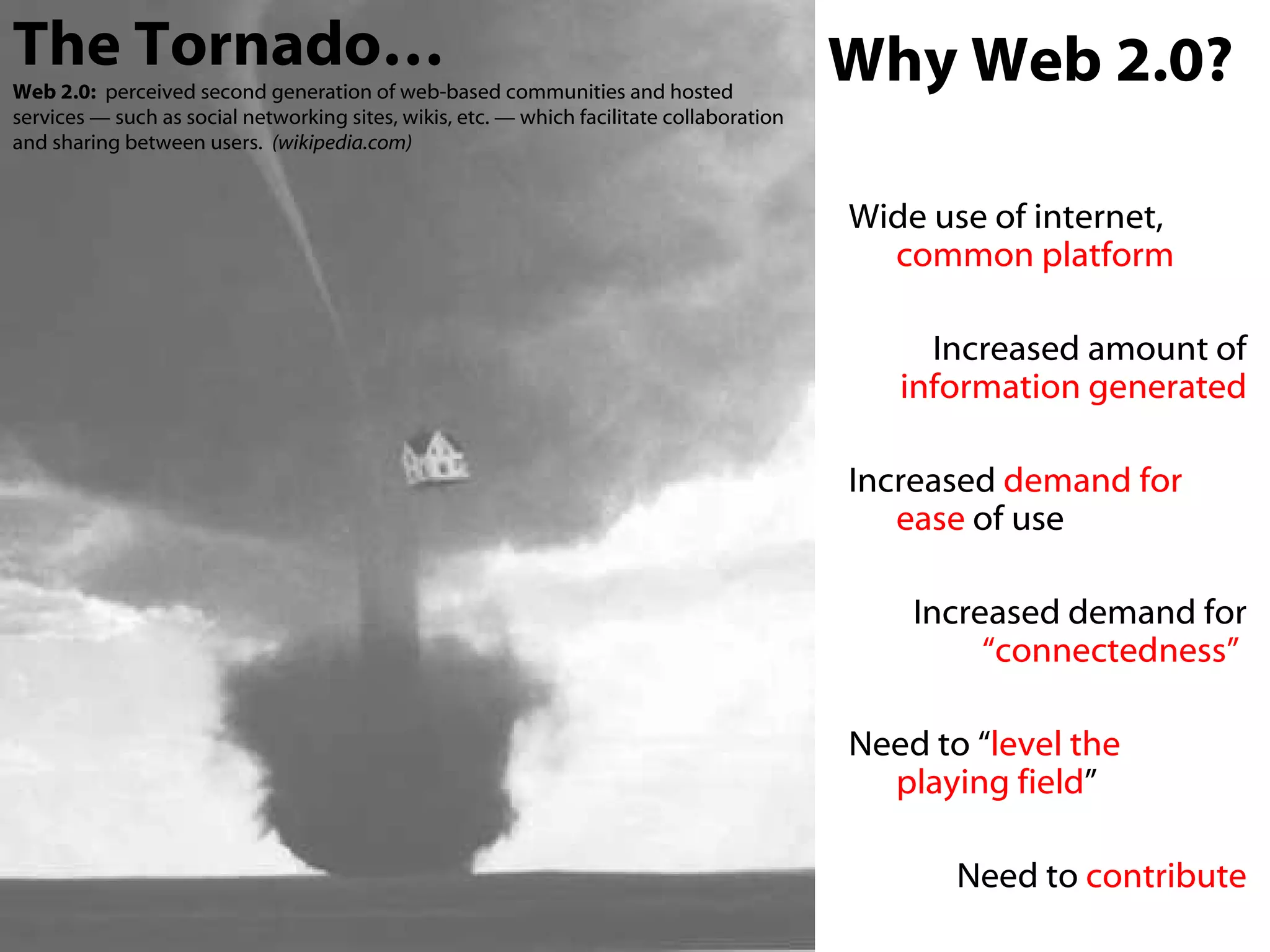 Wide use of internet,  common   platform Increased amount of  information generated Increased  demand for ease  of use Increased demand for  “connectedness”   Need to “ level the  playing field ” Need to  contribute The Tornado… Web 2.0:   perceived second generation of web-based communities and hosted services — such as social networking sites, wikis, etc. — which facilitate collaboration and sharing between users.  (wikipedia.com) Why Web 2.0? 