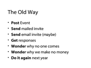 The Old Way Post  Event Send  mailed invite Send  email invite (maybe) Get  responses Wonder  why no one comes Wonder  why we make no money Do it again  next year 