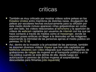 criticas También es muy criticado por mostrar vídeos sobre peleas en los  Estados Unidos  entre miembros de distintas razas, divulgación de peleas por escolares hechas exclusivamente para su difusión por éste medio donde incluso aparecen niñas golpeándose así como por otro lado, los vídeos relacionados al  terrorismo  y la aparición de vídeos de  webcam  captados por usuarios de  internet  con los que se hace contacto a través de medios como el  messenger , donde se exponen poses eróticas sin llegar a la desnudez en las imágenes exponiendo la intimidad de las personas ajenas al medio público sin permiso. 14   15   16 Así, dentro de la invasión a la privacidad de las personas, también se exponen diversos viídeos  Voyeur  que han sido captados por  teléfonos celulares  con  vídeo  integrado que muestran imágenes de grabaciones de  nalgas  de mujeres en el transporte público o en la vía pública cuando se está detrás de ella, desde luego sin autorización ni permiso de dichas mujeres al sorprenderlas descuidadas para filmarlas.[ cita requerida ] 