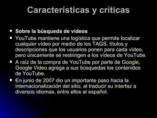 Características y críticas Sobre la búsqueda de vídeos  YouTube mantiene una logística que permite localizar cualquier vídeo por medio de los TAGS, títulos y descripciones que los usuarios ponen para cada vídeo, pero únicamente se restringen a los vídeos de YouTube. A raíz de la compra de YouTube por parte de  Google ,  Google Video  agrega a sus búsquedas los contenidos de YouTube. En junio de  2007  dio un importante paso hacia la internacionalización del sitio, al traducir su  interfaz  a diversos idiomas, entre ellos el  español . 
