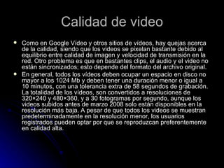 Calidad de video Como en Google Vídeo y otros sitios de vídeos, hay quejas acerca de la calidad, siendo que los videos se pixelan bastante debido al equilibrio entre calidad de imagen y velocidad de transmisión en la red. Otro problema es que en bastantes clips, el audio y el video no están sincronizados; esto depende del formato del archivo original. En general, todos los vídeos deben ocupar un espacio en disco no mayor a los 1024 Mb y deben tener una duración menor o igual a 10 minutos, con una tolerancia extra de 58 segundos de grabación. La totalidad de los vídeos, son convertidos a resoluciones de 320×240 y 480×360, y a 30 fotogramas por segundo, aunque los videos subidos antes de marzo 2008 solo están disponibles en la resolución más baja. A pesar de que todos los videos se muestran predeterminadamente en la resolución menor, los usuarios registrados pueden optar por que se reproduzcan preferentemente en calidad alta. 