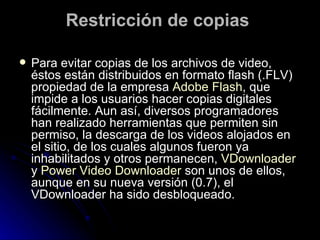 Restricción de copias  Para evitar copias de los archivos de video, éstos están distribuidos en formato flash (.FLV) propiedad de la empresa  Adobe Flash , que impide a los usuarios hacer copias digitales fácilmente. Aun así, diversos programadores han realizado herramientas que permiten sin permiso, la descarga de los videos alojados en el sitio, de los cuales algunos fueron ya inhabilitados y otros permanecen,  VDownloader  y  Power Video Downloader  son unos de ellos, aunque en su nueva versión (0.7), el VDownloader ha sido desbloqueado. 