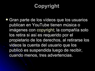 Copyright  Gran parte de los vídeos que los usuarios publican en YouTube tienen música o imágenes con  copyright ; la compañía solo los retira si así es requerido por el propietario de los derechos, al retirarse los videos la cuenta del usuario que los publicó es suspendida luego de recibir, cuando menos, tres advertencias. 