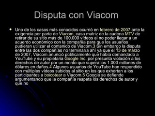 Disputa con Viacom  Uno de los casos más conocidos ocurrió en  febrero de 2007  ante la exigencia por parte de  Viacom , casa matriz de la cadena  MTV  de retirar de su sitio más de 100.000 vídeos al no poder llegar a un acuerdo económico con la compañía para que los usuarios pudieran utilizar el contenido de Viacom. 3  Sin embargo la disputa entre las dos compañías no terminaría ahí ya que el  13 de marzo  de 2007, Viacom anunció públicamente que había demandado a YouTube y su propietaria  Google Inc.  por presunta violación a los derechos de autor por un monto que supera los 1.000 millones de dólares en daños. 4  Algunos usuarios de YouTube han respondido con múltiples vídeos subidos al sitio en los que exhortan a los participantes a  boicotear  a Viacom. 5  Google se defiende argumentando que la compañía respeta los derechos de autor y que no  