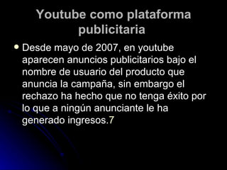 Youtube como plataforma publicitaria   Desde mayo de 2007, en youtube aparecen anuncios publicitarios bajo el nombre de usuario del producto que anuncia la campaña, sin embargo el rechazo ha hecho que no tenga éxito por lo que a ningún anunciante le ha generado ingresos. 7 