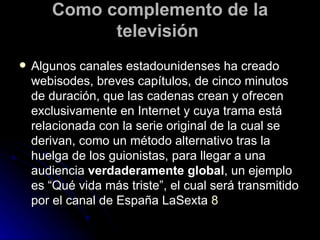 Como complemento de la televisión  Algunos canales estadounidenses ha creado webisodes, breves capítulos, de cinco minutos de duración, que las cadenas crean y ofrecen exclusivamente en Internet y cuya trama está relacionada con la serie original de la cual se derivan, como un método alternativo tras la huelga de los guionistas, para llegar a una audiencia  verdaderamente global , un ejemplo es “Qué vida más triste”, el cual será transmitido por el canal de España LaSexta  8 