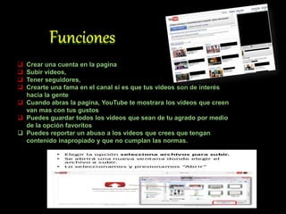  Crear una cuenta en la pagina
 Subir videos,
 Tener seguidores,
 Crearte una fama en el canal si es que tus videos son de interés
hacia la gente
 Cuando abras la pagina, YouTube te mostrara los videos que creen
van mas con tus gustos
 Puedes guardar todos los videos que sean de tu agrado por medio
de la opción favoritos
 Puedes reportar un abuso a los videos que crees que tengan
contenido inapropiado y que no cumplan las normas.
 