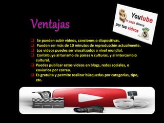  Se pueden subir vídeos, canciones o diapositivas.
 Pueden ser más de 10 minutos de reproducción actualmente.
 Los vídeos puedes ser visualizados a nivel mundial.
 Contribuye al turismo de países y culturas, y al intercambio
cultural.
 Puedes publicar estos videos en blogs, redes sociales, o
enviarlos por correo.
 Es gratuita y permite realizar búsquedas por categorías, tipo,
etc.
 