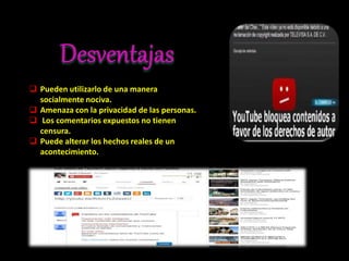  Pueden utilizarlo de una manera
socialmente nociva.
 Amenaza con la privacidad de las personas.
 Los comentarios expuestos no tienen
censura.
 Puede alterar los hechos reales de un
acontecimiento.
 