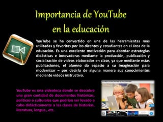 YouTube se ha convertido en una de las herramientas mas
utilizadas y favoritas por los dicentes y estudiantes en el área de la
educación. Es una excelente motivación para abordar estrategias
didácticas e innovadoras mediante la producción, publicación y
socialización de videos elaborados en clase, ya que mediante estas
publicaciones, el alumno da espacio a su imaginación para
modernizar – por decirlo de alguna manera sus conocimientos
mediante videos instructivo.
YouTube es una videoteca donde se descubre
una gran cantidad de documentos históricos,
políticos o culturales que podrían ser levado a
cabo didácticamente a las clases de historias,
literatura, lengua , etc.
 