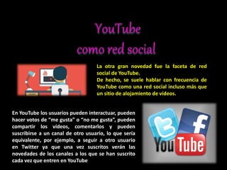La otra gran novedad fue la faceta de red
social de YouTube.
De hecho, se suele hablar con frecuencia de
YouTube como una red social incluso más que
un sitio de alojamiento de vídeos.
En YouTube los usuarios pueden interactuar, pueden
hacer votos de “me gusta” o “no me gusta”, pueden
compartir los vídeos, comentarlos y pueden
suscribirse a un canal de otro usuario, lo que sería
equivalente, por ejemplo, a seguir a otro usuario
en Twitter ya que una vez suscritos verán las
novedades de los canales a los que se han suscrito
cada vez que entren en YouTube
 