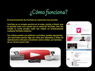 El funcionamiento de YouTube es realmente muy sencillo.
YouTube es un simple servicio en la nube, similar a Gmail, que
te permite crear una cuenta con tu canal de YouTube. Una vez
creado tu canal puedes subir tus vídeos en prácticamente
cualquier formato moderno.
Tus vídeos pueden ser públicos o privados, puedes agruparlos
por secciones (serían algo así como por etiquetas) y listas de
reproducción (útil para concatenar varios vídeos, por ejemplo,
de un curso) y poco más.
 