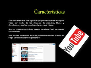 -YouTube mantiene una logística que permite localizar cualquier
vídeo por medio de las etiquetas de metadato, títulos y
descripciones que los usuarios asignan a sus vídeos.
-Usa un reproductor en línea basado en Adobe Flash para servir
su contenido
-Los enlaces a videos de YouTube pueden ser también puestos en
blogs y sitios electrónicos personales
 