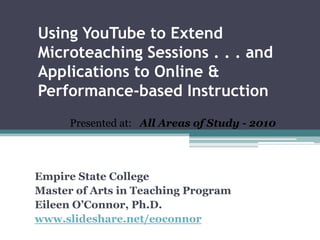 Using YouTube to Extend Microteaching Sessions . . . and Applications to Online & Performance-based Instruction Presented at:   All Areas of Study - 2010 Empire State College Master of Arts in Teaching Program  Eileen O’Connor, Ph.D. www.slideshare.net/eoconnor 