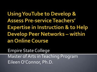Using YouTube to Develop & Assess Pre-service Teachers’ Expertise in Instruction & to Help Develop Peer Networks – within an Online Course Empire State College Master of Arts in Teaching Program  Eileen O’Connor, Ph.D. 