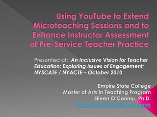Using YouTube to Extend Microteaching Sessions and to Enhance Instructor Assessment of Pre-Service Teacher Practice  Presented at:  An Inclusive Vision for Teacher Education: Exploring Issues of Engagement; NYSCATE / NYACTE – October 2010  Empire State College Master of Arts in Teaching Program  Eileen O’Connor, Ph.D. www.slideshare.net/eoconnor 