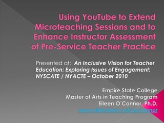 Using YouTube to Extend Microteaching Sessions and to Enhance Instructor Assessment of Pre-Service Teacher Practice ,[object Object],Presented at:  An Inclusive Vision for Teacher Education: Exploring Issues of Engagement; NYSCATE / NYACTE – October 2010 ,[object Object],Empire State College,[object Object],Master of Arts in Teaching Program ,[object Object],Eileen O’Connor, Ph.D.,[object Object],www.slideshare.net/eoconnor,[object Object]