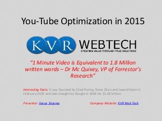 You-Tube Optimization in 2015
“1 Minute Video is Equivalent to 1.8 Million
written words – Dr Mc Quivey, VP of Forrestor’s
Research”
Interesting Facts: It was founded by Chad Hurley, Steve Chen and Jawed Karim in
February 2005 and later bought by Google in 2006 for $1.65 billion.
Presenter: Varun Sharma Company Website: KVR Web Tech
 