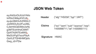 JSON Web Token
eyJhbGciOiJIUzI1NiIs
InR5cCI6IkpXVCJ9.
eyJpc3MiOiJhZW0iLC
JzdWIiOiJhc2Fuc28iL
CJleHAiOjE0MzUwNj
g3MTEsImlhdCI6MT
QzNTA2NTExMX0.
MaGUiPg07ezuP9yA
OaVLETQH6HMOpfo
Gwg_c0-PDw
{"alg":"HS256","typ":"JWT"}Header
Claims {"iss":"aem","sub":"asanso","exp":
1435068711,"iat":1435065111}
Signature HMAC
★
 