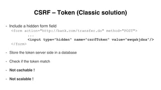 CSRF – Token (Classic solution)
- Include a hidden form ﬁeld
<form action="http://bank.com/transfer.do" method="POST">
...
<input type="hidden" name="csrfToken" value=“ewqakjdsa”/>
</form>
-  Store the token server side in a database
-  Check if the token match
-  Not cachable !
-  Not scalable !
 