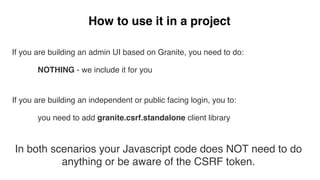 How to use it in a project
If you are building an admin UI based on Granite, you need to do:
NOTHING - we include it for you
If you are building an independent or public facing login, you to:
you need to add granite.csrf.standalone client library
In both scenarios your Javascript code does NOT need to do
anything or be aware of the CSRF token.
 