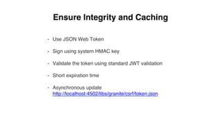 Ensure Integrity and Caching
-  Use JSON Web Token
-  Sign using system HMAC key
-  Validate the token using standard JWT validation
-  Short expiration time
-  Asynchronous update  
http://localhost:4502/libs/granite/csrf/token.json
 