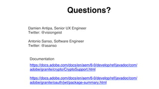 https://docs.adobe.com/docs/en/aem/6-0/develop/ref/javadoc/com/
adobe/granite/crypto/CryptoSupport.html
https://docs.adobe.com/docs/en/aem/6-0/develop/ref/javadoc/com/
adobe/granite/oauth/jwt/package-summary.html
Documentation
Questions?
Damien Antipa, Senior UX Engineer
Twitter: @visiongeist
Antonio Sanso, Software Engineer
Twitter: @asanso
 