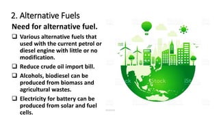 2. Alternative Fuels
Need for alternative fuel.
 Various alternative fuels that
used with the current petrol or
diesel engine with little or no
modification.
 Reduce crude oil import bill.
 Alcohols, biodiesel can be
produced from biomass and
agricultural wastes.
 Electricity for battery can be
produced from solar and fuel
cells.
 